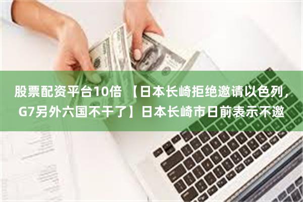 股票配资平台10倍 【日本长崎拒绝邀请以色列，G7另外六国不干了】日本长崎市日前表示不邀