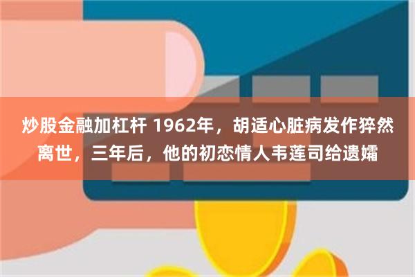 炒股金融加杠杆 1962年，胡适心脏病发作猝然离世，三年后，他的初恋情人韦莲司给遗孀