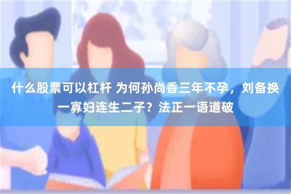 什么股票可以杠杆 为何孙尚香三年不孕，刘备换一寡妇连生二子？法正一语道破