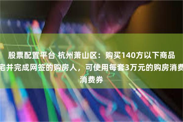 股票配置平台 杭州萧山区：购买140方以下商品住宅并完成网签的购房人，可使用每套3万元的购房消费券