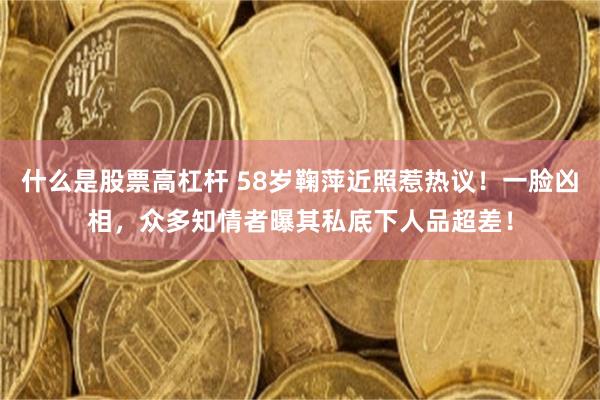 什么是股票高杠杆 58岁鞠萍近照惹热议！一脸凶相，众多知情者曝其私底下人品超差！