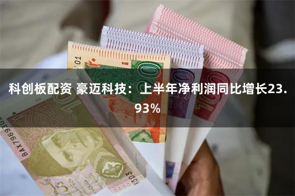 科创板配资 豪迈科技：上半年净利润同比增长23.93%