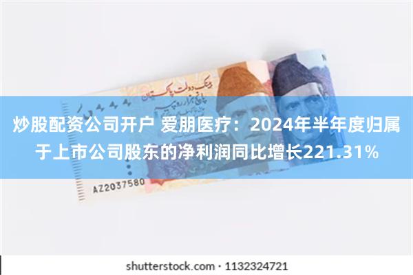 炒股配资公司开户 爱朋医疗：2024年半年度归属于上市公司股东的净利润同比增长221.31%