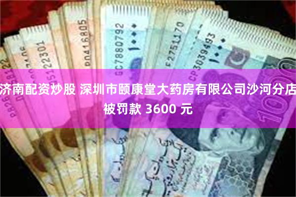 济南配资炒股 深圳市颐康堂大药房有限公司沙河分店被罚款 3600 元