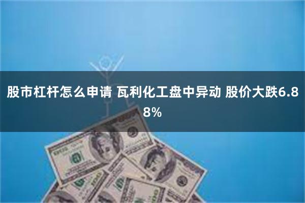 股市杠杆怎么申请 瓦利化工盘中异动 股价大跌6.88%