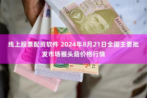 线上股票配资软件 2024年8月21日全国主要批发市场猴头菇价格行情