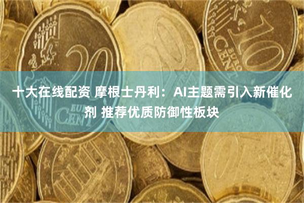 十大在线配资 摩根士丹利：AI主题需引入新催化剂 推荐优质防御性板块