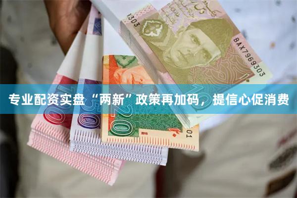 专业配资实盘 “两新”政策再加码，提信心促消费