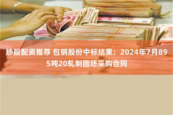 炒股配资推荐 包钢股份中标结果：2024年7月895吨20轧制圆坯采购合同