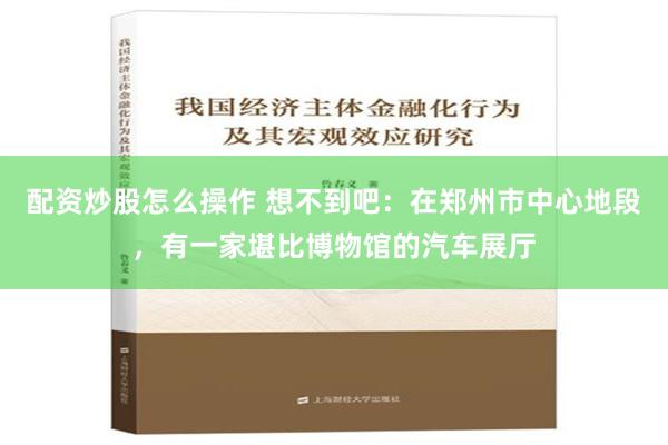 配资炒股怎么操作 想不到吧：在郑州市中心地段，有一家堪比博物馆的汽车展厅