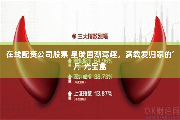 在线配资公司股票 星瑞国潮驾趣，满载爱归家的‘月’光宝盒