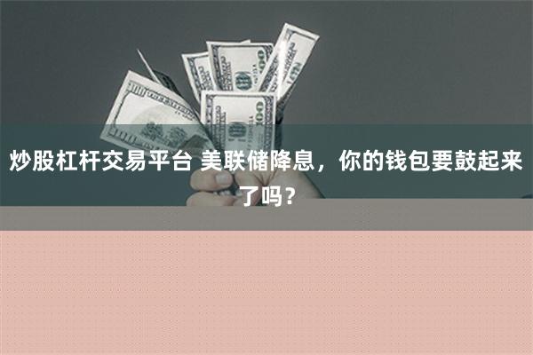 炒股杠杆交易平台 美联储降息，你的钱包要鼓起来了吗？