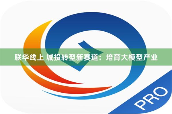 联华线上 城投转型新赛道：培育大模型产业