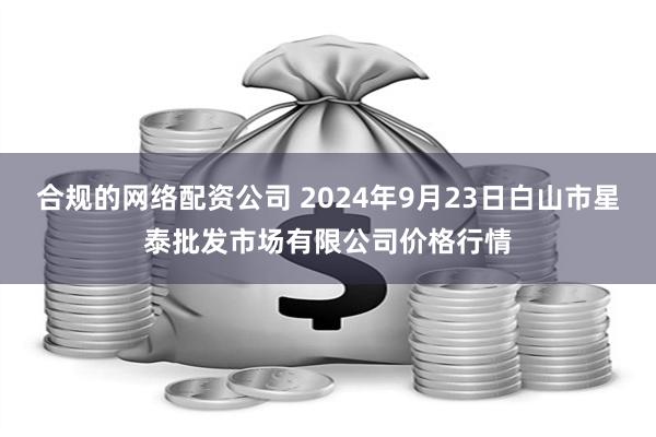 合规的网络配资公司 2024年9月23日白山市星泰批发市场有限公司价格行情