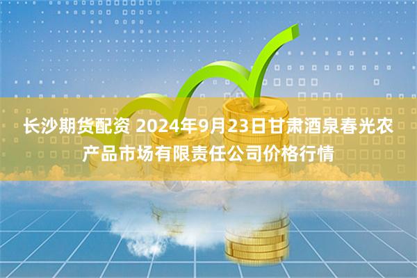 长沙期货配资 2024年9月23日甘肃酒泉春光农产品市场有限责任公司价格行情