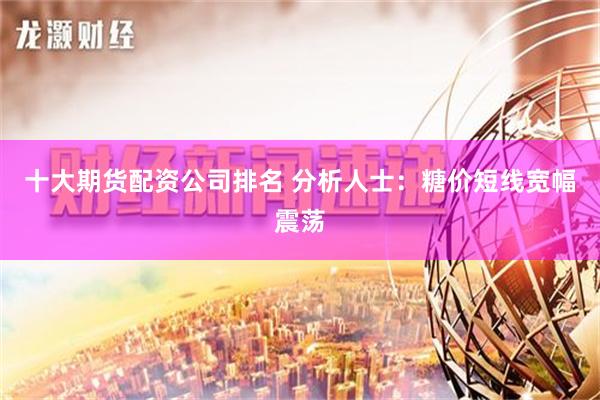 十大期货配资公司排名 分析人士：糖价短线宽幅震荡