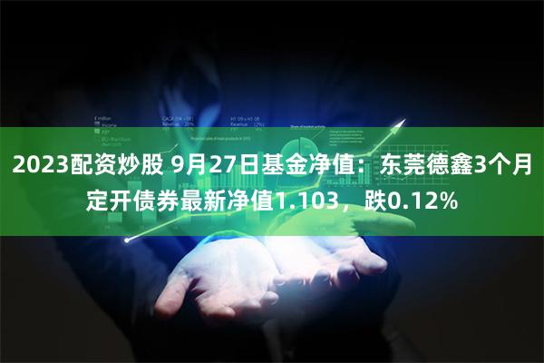 2023配资炒股 9月27日基金净值：东莞德鑫3个月定开债券最新净值1.103，跌0.12%