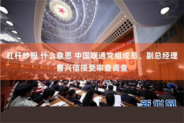 杠杆炒股 什么意思 中国联通党组成员、副总经理曹兴信接受审查调查