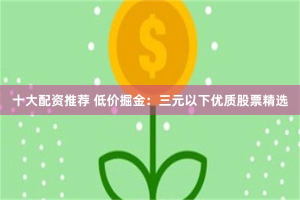 十大配资推荐 低价掘金：三元以下优质股票精选