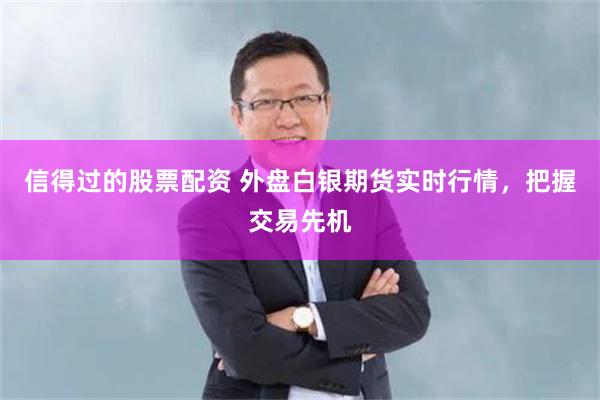 信得过的股票配资 外盘白银期货实时行情，把握交易先机