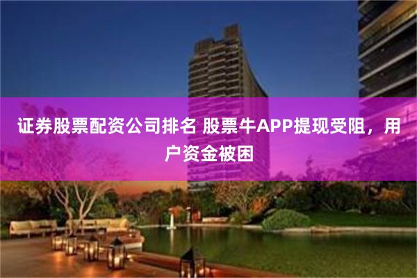 证券股票配资公司排名 股票牛APP提现受阻，用户资金被困