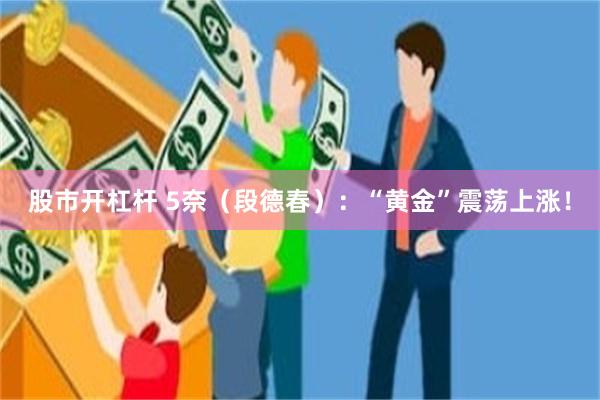 股市开杠杆 5奈（段德春）：“黄金”震荡上涨！