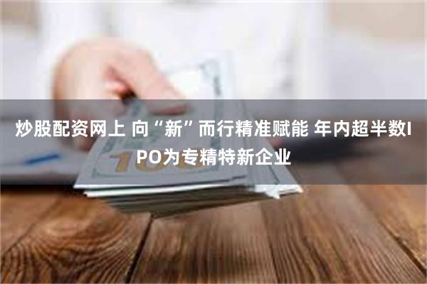 炒股配资网上 向“新”而行精准赋能 年内超半数IPO为专精特新企业