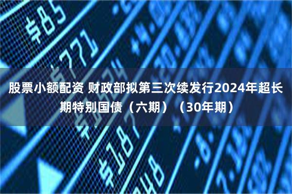 股票小额配资 财政部拟第三次续发行2024年超长期特别国债（六期）（30年期）