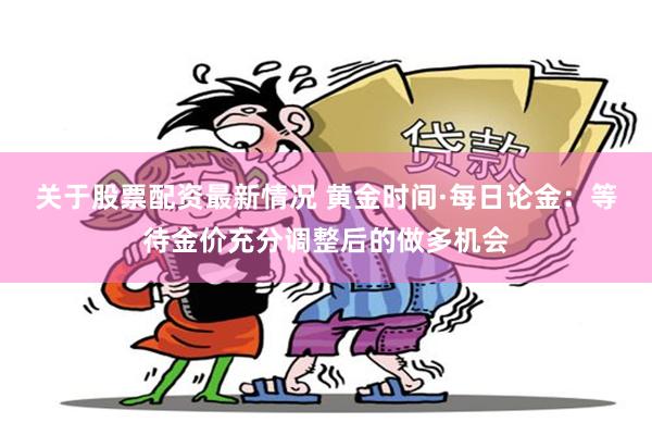 关于股票配资最新情况 黄金时间·每日论金：等待金价充分调整后的做多机会