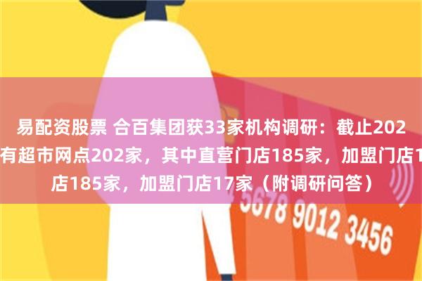 易配资股票 合百集团获33家机构调研：截止2024年9月末，公司拥有超市网点202家，其中直营门店185家，加盟门店17家（附调研问答）