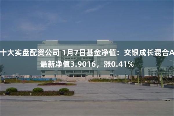 十大实盘配资公司 1月7日基金净值：交银成长混合A最新净值3.9016，涨0.41%