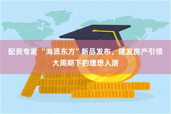 配资专家 “海派东方”新品发布，建发房产引领大周期下的理想人居