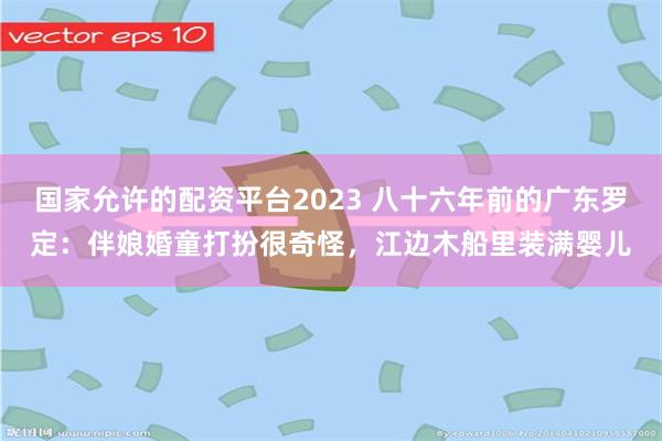 国家允许的配资平台2023 八十六年前的广东罗定：伴娘婚童打扮很奇怪，江边木船里装满婴儿