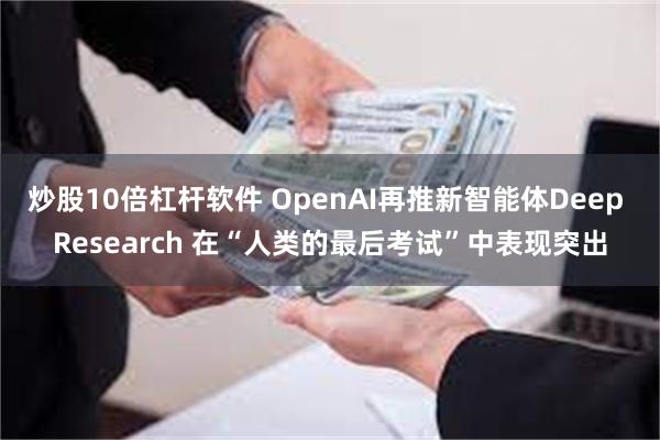 炒股10倍杠杆软件 OpenAI再推新智能体Deep Research 在“人类的最后考试”中表现突出