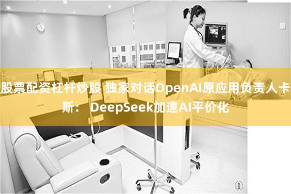 股票配资杠杆炒股 独家对话OpenAI原应用负责人卡斯： DeepSeek加速AI平价化