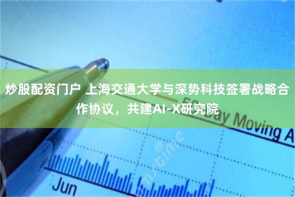 炒股配资门户 上海交通大学与深势科技签署战略合作协议，共建AI-X研究院